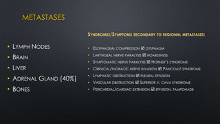 METASTASES
• LYMPH NODES
• BRAIN
• LIVER
• ADRENAL GLAND (40%)
• BONES
SYNDROMES/SYMPTOMS SECONDARY TO REGIONAL METASTASES:
• ESOPHAGEAL COMPRESSION  DYSPHAGIA
• LARYNGEAL NERVE PARALYSIS  HOARSENESS
• SYMPTOMATIC NERVE PARALYSIS  HORNER’S SYNDROME
• CERVICAL/THORACIC NERVE INVASION  PANCOAST SYNDROME
• LYMPHATIC OBSTRUCTION  PLEURAL EFFUSION
• VASCULAR OBSTRUCTION  SUPERIOR V. CAVA SYNDROME
• PERICARDIAL/CARDIAC EXTENSION  EFFUSION, TAMPONADE
 