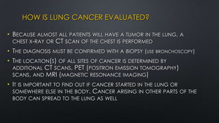 HOW IS LUNG CANCER EVALUATED?
• BECAUSE ALMOST ALL PATIENTS WILL HAVE A TUMOR IN THE LUNG, A
CHEST X-RAY OR CT SCAN OF THE CHEST IS PERFORMED
• THE DIAGNOSIS MUST BE CONFIRMED WITH A BIOPSY (USE BRONCHOSCOPY)
• THE LOCATION(S) OF ALL SITES OF CANCER IS DETERMINED BY
ADDITIONAL CT SCANS, PET (POSITRON EMISSION TOMOGRAPHY)
SCANS, AND MRI (MAGNETIC RESONANCE IMAGING)
• IT IS IMPORTANT TO FIND OUT IF CANCER STARTED IN THE LUNG OR
SOMEWHERE ELSE IN THE BODY. CANCER ARISING IN OTHER PARTS OF THE
BODY CAN SPREAD TO THE LUNG AS WELL
 