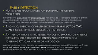 EARLY DETECTION
• NO TESTS ARE RECOMMENDED FOR SCREENING THE GENERAL
POPULATION
IN THE PAST, BOTH CHEST X-RAYS AND SPUTUM CYTOLOGY WERE EVALUATED AS METHODS TO DETECT LUNG CANCER
AT AN EARLIER STAGE, BUT NEITHER OF THESE PROCEDURES WERE FOUND TO IMPROVE LONG-TERM SURVIVAL.
HENCE, ROUTINE CHEST X-RAYS ARE NO LONGER USED IN SMOKERS TO SCREEN FOR LUNG CANCER.
• A LOW-DOSE HELICAL COMPUTERIZED TOMOGRAPHY (CT OR CAT)
SCAN IS CURRENTLY BEING STUDIED FOR THIS PURPOSE
• ANY PERSON WHO IS AT INCREASED RISK DUE TO SMOKING OR ASBESTOS
EXPOSURE SHOULD DISCUSS THE BENEFITS AND LIMITATIONS OF A
SCREENING CT SCAN WITH HIS OR HER DOCTOR
A RECENT LARGE STUDY FOUND THAT HIGH RISK INDIVIDUALS WHO UNDERWENT ANNUAL CT SCREENING FOR 3 YEARS
HAD A 20% REDUCED RISK OF DYING FROM LUNG CANCER. HIGH RISK IN THIS STUDY WAS DEFINED AS PEOPLE
BETWEEN THE AGES OF 55 AND 74 WHO HAD AT LEAST A 30 PACK-YEAR HISTORY OF SMOKING.
 