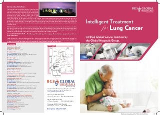 Intelligent Treatment
Lung Cancerfor
Breast cancer care | Gastro Intestinal cancer care | Genito-urinary cancer care | Gynaec cancer care | Head & Neck cancer care |
Liver cancer care | Lung cancer care | Neuro cancer care | Orthopaedic cancer care | Plastic & reconstructive surgeries | Radiation
Oncology|Chemotherapy|BoneMarrowTransplantation|InterventionalOncology|PalliativeCare
TheBGSGlobalHospitalsatBangaloreisa500bedtertiary
care multi-super speciality facility. Built with international
standards, the Hospital is manned by some of the foremost
names across specialties. The centrally air-conditioned
Hospital has 14 major operating rooms, best in class
imaging/radiology facilities and 120 specialty wise ICU
beds, it also has one of the largest Liver ICU's in the Country. With exceptional patient care and utmost safety at the core of
everything the Hospital does, the environment, people and the systems are deliver the finest healthcare services with cutting edge
technology and best practices. The hospital by also being in the front of performing advanced research programs such as stem-cell
therapy and academics is able to pioneer clinical & surgical breakthroughs and ensure patients are given a new lease of life and better
ofqualityoflives.
BGSGlobal CancerInstituteisapremierInstitutededicatedtoprovidingcomprehensivetreatmentincancercare.Thisisoneofthe
few centres in India to offer end to end cancer care from diagnostics to rehabilitation. This Institute has also attracted top medical
talent to offer organ specific cancer treatments. These full time doctors, leaders in their field, are ably supported with sophisticated
equipment,trainedtechnicians,physicistsandnursingprofessionalstoofferthebestcancercare.
ALL CANCER TREATMENTS – Radiotherapy, Chemotherapy, Oncosurgery, Reconstructive surgery are housed in one
world-classfacility.
BGS GLOBAL HOSPITALS
#67, Uttarahalli Road, Kengeri, Bangalore - 560 060
Ph: +91 80 2625 5555 Fax: +91 80 2860 5775
www.globalhospitalsindia.com
Vijayanagar Global Hospitals,
Vijayanagar, Bangalore Ph: +91 80 4240 8200
Divakars Global Hospitals
JP Nagar, Bangalore Ph : +91 80 4120 9550
Ramanagara BGS Global Hospitals
Ramanagara - 571 511 Ph : +91 8395 2727
OUR TEAM
 