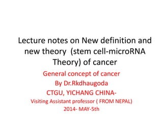 Lecture notes on New definition and
new theory (stem cell-microRNA
Theory) of cancer
General concept of cancer
By Dr.Rkdhaugoda
CTGU, YICHANG CHINA-
Visiting Assistant professor ( FROM NEPAL)
2014- MAY-5th
 