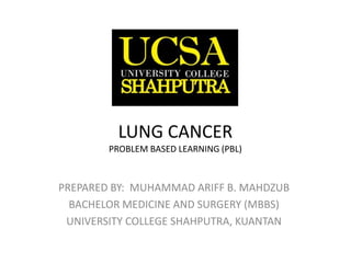 LUNG CANCER
PROBLEM BASED LEARNING (PBL)
PREPARED BY: MUHAMMAD ARIFF B. MAHDZUB
BACHELOR MEDICINE AND SURGERY (MBBS)
UNIVERSITY COLLEGE SHAHPUTRA, KUANTAN
 