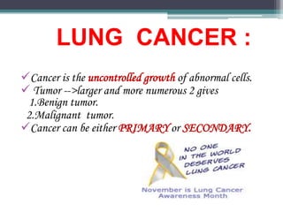 LUNG CANCER :
Cancer is the uncontrolled growth of abnormal cells.
 Tumor -->larger and more numerous 2 gives
1.Benign tumor.
2.Malignant tumor.
Cancer can be either PRIMARY or SECONDARY.
 