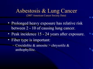 Asbestosis & Lung Cancer
(2007 American Cancer Society Data)
• Prolonged heavy exposure has relative risk
between 2 - 10 of causing lung cancer.
• Peak incidence 15 - 24 years after exposure.
• Fiber type is important:
– Crocidolite & amosite > chrysotile &
anthophyllite.
 