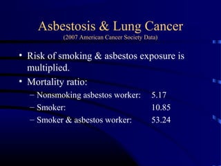 Asbestosis & Lung Cancer
(2007 American Cancer Society Data)
• Risk of smoking & asbestos exposure is
multiplied.
• Mortality ratio:
– Nonsmoking asbestos worker: 5.17
– Smoker: 10.85
– Smoker & asbestos worker: 53.24
 