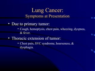 Lung Cancer:
Symptoms at Presentation
• Due to primary tumor:
• Cough, hemoptysis, chest pain, wheezing, dyspnea,
& fever.
• Thoracic extension of tumor:
• Chest pain, SVC syndrome, hoarseness, &
dysphagia.
 