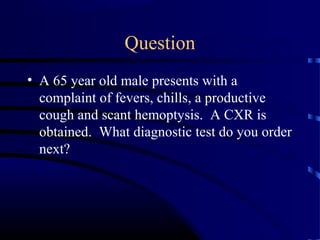 Question
• A 65 year old male presents with a
complaint of fevers, chills, a productive
cough and scant hemoptysis. A CXR is
obtained. What diagnostic test do you order
next?
 