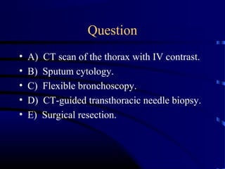 Question
• A) CT scan of the thorax with IV contrast.
• B) Sputum cytology.
• C) Flexible bronchoscopy.
• D) CT-guided transthoracic needle biopsy.
• E) Surgical resection.
 