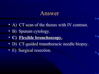 Answer
• A) CT scan of the thorax with IV contrast.
• B) Sputum cytology.
• C) Flexible bronchoscopy.
• D) CT-guided transthoracic needle biopsy.
• E) Surgical resection.
 