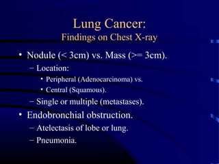 Lung Cancer:
Findings on Chest X-ray
• Nodule (< 3cm) vs. Mass (>= 3cm).
– Location:
• Peripheral (Adenocarcinoma) vs.
• Central (Squamous).
– Single or multiple (metastases).
• Endobronchial obstruction.
– Atelectasis of lobe or lung.
– Pneumonia.
 