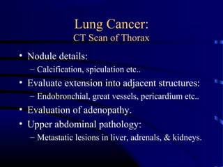 Lung Cancer:
CT Scan of Thorax
• Nodule details:
– Calcification, spiculation etc..
• Evaluate extension into adjacent structures:
– Endobronchial, great vessels, pericardium etc..
• Evaluation of adenopathy.
• Upper abdominal pathology:
– Metastatic lesions in liver, adrenals, & kidneys.
 