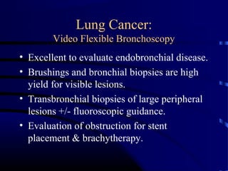 Lung Cancer:
Video Flexible Bronchoscopy
• Excellent to evaluate endobronchial disease.
• Brushings and bronchial biopsies are high
yield for visible lesions.
• Transbronchial biopsies of large peripheral
lesions +/- fluoroscopic guidance.
• Evaluation of obstruction for stent
placement & brachytherapy.
 