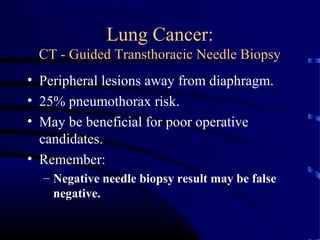 Lung Cancer:
CT - Guided Transthoracic Needle Biopsy
• Peripheral lesions away from diaphragm.
• 25% pneumothorax risk.
• May be beneficial for poor operative
candidates.
• Remember:
– Negative needle biopsy result may be false
negative.
 