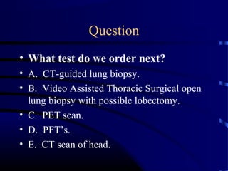 Question
• What test do we order next?
• A. CT-guided lung biopsy.
• B. Video Assisted Thoracic Surgical open
lung biopsy with possible lobectomy.
• C. PET scan.
• D. PFT’s.
• E. CT scan of head.
 