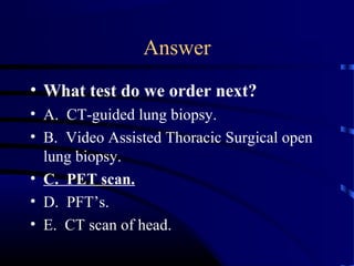 • What test do we order next?
• A. CT-guided lung biopsy.
• B. Video Assisted Thoracic Surgical open
lung biopsy.
• C. PET scan.
• D. PFT’s.
• E. CT scan of head.
Answer
 