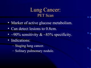 Lung Cancer:
PET Scan
• Marker of active glucose metabolism.
• Can detect lesions to 0.8cm.
• ~90% sensitivity & ~85% specificity.
• Indications:
– Staging lung cancer.
– Solitary pulmonary nodule.
 