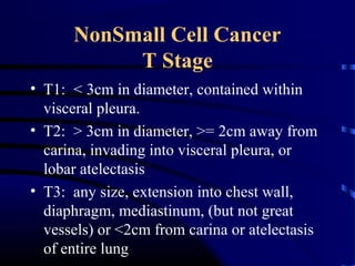 NonSmall Cell Cancer
T Stage
• T1: < 3cm in diameter, contained within
visceral pleura.
• T2: > 3cm in diameter, >= 2cm away from
carina, invading into visceral pleura, or
lobar atelectasis
• T3: any size, extension into chest wall,
diaphragm, mediastinum, (but not great
vessels) or <2cm from carina or atelectasis
of entire lung
 