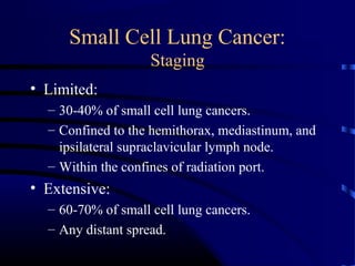 Small Cell Lung Cancer:
Staging
• Limited:
– 30-40% of small cell lung cancers.
– Confined to the hemithorax, mediastinum, and
ipsilateral supraclavicular lymph node.
– Within the confines of radiation port.
• Extensive:
– 60-70% of small cell lung cancers.
– Any distant spread.
 