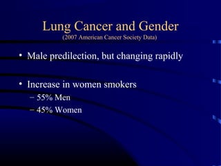 Lung Cancer and Gender
(2007 American Cancer Society Data)
• Male predilection, but changing rapidly
• Increase in women smokers
– 55% Men
– 45% Women
 