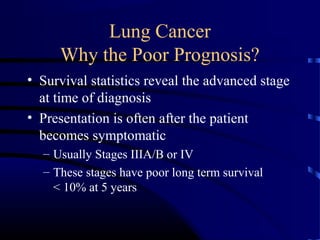 Lung Cancer
Why the Poor Prognosis?
• Survival statistics reveal the advanced stage
at time of diagnosis
• Presentation is often after the patient
becomes symptomatic
– Usually Stages IIIA/B or IV
– These stages have poor long term survival
< 10% at 5 years
 