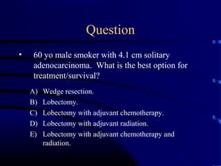 Question
• 60 yo male smoker with 4.1 cm solitary
adenocarcinoma. What is the best option for
treatment/survival?
A) Wedge resection.
B) Lobectomy.
C) Lobectomy with adjuvant chemotherapy.
D) Lobectomy with adjuvant radiation.
E) Lobectomy with adjuvant chemotherapy and
radiation.
 
