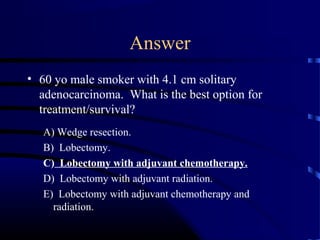 Answer
• 60 yo male smoker with 4.1 cm solitary
adenocarcinoma. What is the best option for
treatment/survival?
A) Wedge resection.
B) Lobectomy.
C) Lobectomy with adjuvant chemotherapy.
D) Lobectomy with adjuvant radiation.
E) Lobectomy with adjuvant chemotherapy and
radiation.
 
