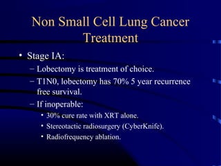 Non Small Cell Lung Cancer
Treatment
• Stage IA:
– Lobectomy is treatment of choice.
– T1N0, lobectomy has 70% 5 year recurrence
free survival.
– If inoperable:
• 30% cure rate with XRT alone.
• Stereotactic radiosurgery (CyberKnife).
• Radiofrequency ablation.
 