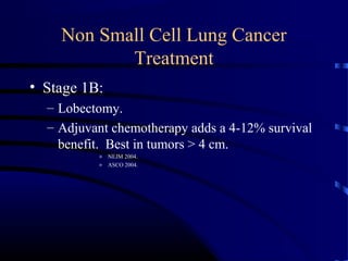 Non Small Cell Lung Cancer
Treatment
• Stage 1B:
– Lobectomy.
– Adjuvant chemotherapy adds a 4-12% survival
benefit. Best in tumors > 4 cm.
» NEJM 2004.
» ASCO 2004.
 