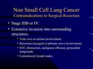 Non Small Cell Lung Cancer
Contraindications to Surgical Resection
• Stage IIIB or IV.
• Extensive invasion into surrounding
structures:
• Vena cava or atrium involvement.
• Recurrent laryngeal or phrenic nerve involvement.
• SVC obstruction, malignant effusion, pericardial
tamponade.
• Contralateral lymph nodes.
 
