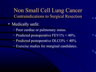 Non Small Cell Lung Cancer
Contraindications to Surgical Resection
• Medically unfit:
– Poor cardiac or pulmonary status.
– Predicted postoperative FEV1% < 40%.
– Predicted postoperative DLCO% < 40%.
– Exercise studies for marginal candidates.
 
