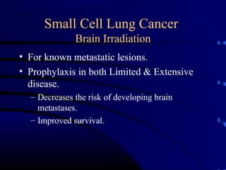 Small Cell Lung Cancer
Brain Irradiation
• For known metastatic lesions.
• Prophylaxis in both Limited & Extensive
disease.
– Decreases the risk of developing brain
metastases.
– Improved survival.
 