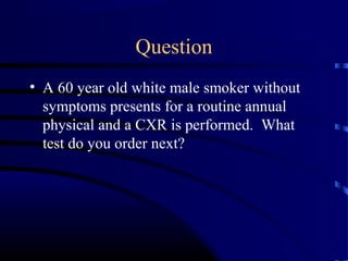 Question
• A 60 year old white male smoker without
symptoms presents for a routine annual
physical and a CXR is performed. What
test do you order next?
 