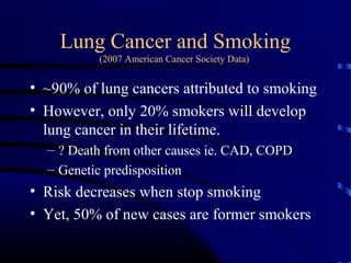 Lung Cancer and Smoking
(2007 American Cancer Society Data)
• ~90% of lung cancers attributed to smoking
• However, only 20% smokers will develop
lung cancer in their lifetime.
– ? Death from other causes ie. CAD, COPD
– Genetic predisposition
• Risk decreases when stop smoking
• Yet, 50% of new cases are former smokers
 