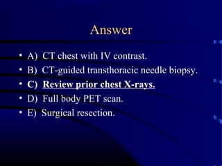 Answer
• A) CT chest with IV contrast.
• B) CT-guided transthoracic needle biopsy.
• C) Review prior chest X-rays.
• D) Full body PET scan.
• E) Surgical resection.
 