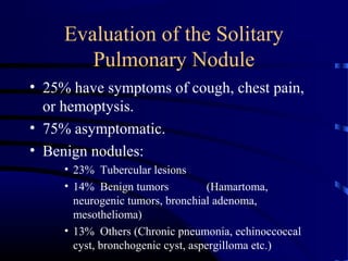 Evaluation of the Solitary
Pulmonary Nodule
• 25% have symptoms of cough, chest pain,
or hemoptysis.
• 75% asymptomatic.
• Benign nodules:
• 23% Tubercular lesions
• 14% Benign tumors (Hamartoma,
neurogenic tumors, bronchial adenoma,
mesothelioma)
• 13% Others (Chronic pneumonia, echinoccoccal
cyst, bronchogenic cyst, aspergilloma etc.)
 