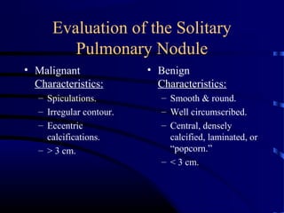 Evaluation of the Solitary
Pulmonary Nodule
• Malignant
Characteristics:
– Spiculations.
– Irregular contour.
– Eccentric
calcifications.
– > 3 cm.
• Benign
Characteristics:
– Smooth & round.
– Well circumscribed.
– Central, densely
calcified, laminated, or
“popcorn.”
– < 3 cm.
 