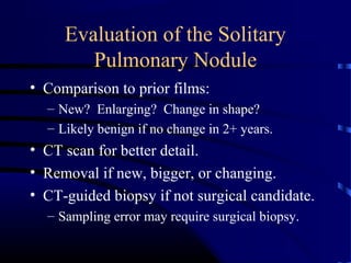 Evaluation of the Solitary
Pulmonary Nodule
• Comparison to prior films:
– New? Enlarging? Change in shape?
– Likely benign if no change in 2+ years.
• CT scan for better detail.
• Removal if new, bigger, or changing.
• CT-guided biopsy if not surgical candidate.
– Sampling error may require surgical biopsy.
 