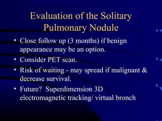 Evaluation of the Solitary
Pulmonary Nodule
• Close follow up (3 months) if benign
appearance may be an option.
• Consider PET scan.
• Risk of waiting - may spread if malignant &
decrease survival.
• Future? Superdimension 3D
electromagnetic tracking/ virtual bronch
 