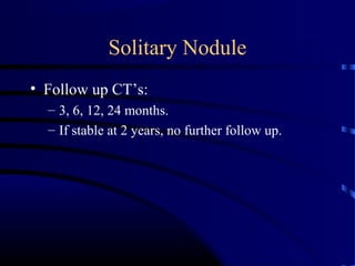 Solitary Nodule
• Follow up CT’s:
– 3, 6, 12, 24 months.
– If stable at 2 years, no further follow up.
 