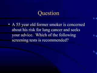 Question
• A 55 year old former smoker is concerned
about his risk for lung cancer and seeks
your advice. Which of the following
screening tests is recommended?
 