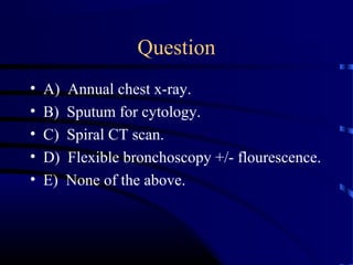 Question
• A) Annual chest x-ray.
• B) Sputum for cytology.
• C) Spiral CT scan.
• D) Flexible bronchoscopy +/- flourescence.
• E) None of the above.
 