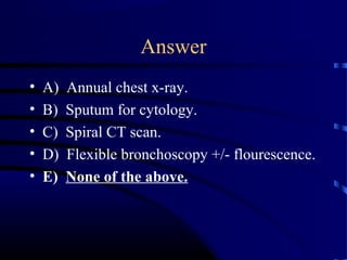 Answer
• A) Annual chest x-ray.
• B) Sputum for cytology.
• C) Spiral CT scan.
• D) Flexible bronchoscopy +/- flourescence.
• E) None of the above.
 