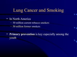 Lung Cancer and Smoking
• In North America
– 50 million current tobacco smokers
– 50 million former smokers
• Primary prevention is key especially among the
youth
 