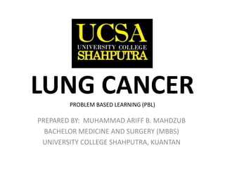 LUNG CANCERPROBLEM BASED LEARNING (PBL)
PREPARED BY: MUHAMMAD ARIFF B. MAHDZUB
BACHELOR MEDICINE AND SURGERY (MBBS)
UNIVERSITY COLLEGE SHAHPUTRA, KUANTAN
 