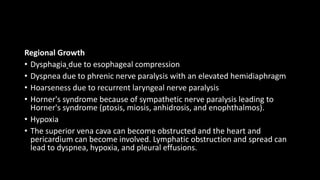 Regional Growth
• Dysphagia due to esophageal compression
• Dyspnea due to phrenic nerve paralysis with an elevated hemidiaphragm
• Hoarseness due to recurrent laryngeal nerve paralysis
• Horner's syndrome because of sympathetic nerve paralysis leading to
Horner's syndrome (ptosis, miosis, anhidrosis, and enophthalmos).
• Hypoxia
• The superior vena cava can become obstructed and the heart and
pericardium can become involved. Lymphatic obstruction and spread can
lead to dyspnea, hypoxia, and pleural effusions.
 