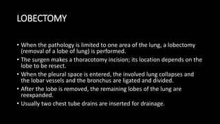 LOBECTOMY
• When the pathology is limited to one area of the lung, a lobectomy
(removal of a lobe of lung) is performed.
• The surgen makes a thoracotomy incision; its location depends on the
lobe to be resect.
• When the pleural space is entered, the involved lung collapses and
the lobar vessels and the bronchus are ligated and divided.
• After the lobe is removed, the remaining lobes of the lung are
reexpanded.
• Usually two chest tube drains are inserted for drainage.
 