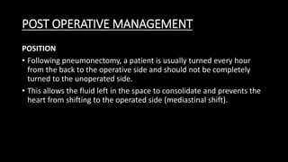 POST OPERATIVE MANAGEMENT
POSITION
• Following pneumonectomy, a patient is usually turned every hour
from the back to the operative side and should not be completely
turned to the unoperated side.
• This allows the fluid left in the space to consolidate and prevents the
heart from shifting to the operated side (mediastinal shift).
 