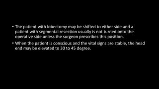 • The patient with lobectomy may be shifted to either side and a
patient with segmental resection usually is not turned onto the
operative side unless the surgeon prescribes this position.
• When the patient is conscious and the vital signs are stable, the head
end may be elevated to 30 to 45 degree.
 
