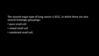 The second major type of lung cancer is SCLC, in which there are also
several histologic groupings:
• pure small cell
• mixed small cell
• combined small cell.
 