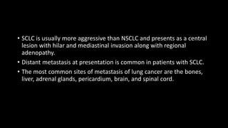 • SCLC is usually more aggressive than NSCLC and presents as a central
lesion with hilar and mediastinal invasion along with regional
adenopathy.
• Distant metastasis at presentation is common in patients with SCLC.
• The most common sites of metastasis of lung cancer are the bones,
liver, adrenal glands, pericardium, brain, and spinal cord.
 